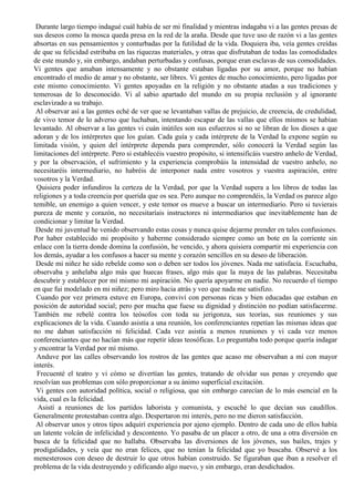 Durante largo tiempo indagué cuál había de ser mi finalidad y mientras indagaba vi a las gentes presas de
sus deseos como la mosca queda presa en la red de la araña. Desde que tuve uso de razón vi a las gentes
absortas en sus pensamientos y conturbadas por la futilidad de la vida. Doquiera iba, veía gentes creídas
de que su felicidad estribaba en las riquezas materiales, y otras que disfrutaban de todas las comodidades
de este mundo y, sin embargo, andaban perturbadas y confusas, porque eran esclavas de sus comodidades.
Vi gentes que amaban intensamente y no obstante estaban ligadas por su amor, porque no habían
encontrado el medio de amar y no obstante, ser libres. Vi gentes de mucho conocimiento, pero ligadas por
este mismo conocimiento. Vi gentes apoyadas en la religión y no obstante atadas a sus tradiciones y
temerosas de lo desconocido. Vi al sabio apartado del mundo en su propia reclusión y al ignorante
esclavizado a su trabajo.
Al observar así a las gentes eché de ver que se levantaban vallas de prejuicio, de creencia, de credulidad,
de vivo temor de lo adverso que luchaban, intentando escapar de las vallas que ellos mismos se habían
levantado. Al observar a las gentes vi cuán inútiles son sus esfuerzos si no se libran de los dioses a que
adoran y de los intérpretes que los guían. Cada guía y cada intérprete de la Verdad la expone según su
limitada visión, y quien del intérprete dependa para comprender, sólo conocerá la Verdad según las
limitaciones del intérprete. Pero si establecéis vuestro propósito, si intensificáis vuestro anhelo de Verdad,
y por la observación, el sufrimiento y la experiencia comprobáis la intensidad de vuestro anhelo, no
necesitaréis intermediario, no habréis de interponer nada entre vosotros y vuestra aspiración, entre
vosotros y la Verdad.
Quisiera poder infundiros la certeza de la Verdad, por que la Verdad supera a los libros de todas las
religiones y a toda creencia por querida que os sea. Pero aunque no comprendéis, la Verdad os parece algo
temible, un enemigo a quien vencer, y este temor os mueve a buscar un intermediario. Pero si tuvierais
pureza de mente y corazón, no necesitaríais instructores ni intermediarios que inevitablemente han de
condicionar y limitar la Verdad.
Desde mi juventud he venido observando estas cosas y nunca quise dejarme prender en tales confusiones.
Por haber establecido mi propósito y haberme considerado siempre como un bote en la corriente sin
enlace con la tierra donde domina la confusión, he vencido, y ahora quisiera compartir mi experiencia con
los demás, ayudar a los confusos a hacer su mente y corazón sencillos en su deseo de liberación.
Desde mi niñez he sido rebelde como son o deben ser todos los jóvenes. Nada me satisfacía. Escuchaba,
observaba y anhelaba algo más que huecas frases, algo más que la maya de las palabras. Necesitaba
descubrir y establecer por mí mismo mi aspiración. No quería apoyarme en nadie. No recuerdo el tiempo
en que fui modelado en mi niñez; pero miro hacia atrás y veo que nada me satisfizo.
Cuando por vez primera estuve en Europa, conviví con personas ricas y bien educadas que estaban en
posición de autoridad social; pero por mucha que fuese su dignidad y distinción no podían satisfacerme.
También me rebelé contra los teósofos con toda su jerigonza, sus teorías, sus reuniones y sus
explicaciones de la vida. Cuando asistía a una reunión, los conferenciantes repetían las mismas ideas que
no me daban satisfacción ni felicidad. Cada vez asistía a menos reuniones y vi cada vez menos
conferenciantes que no hacían más que repetir ideas teosóficas. Lo preguntaba todo porque quería indagar
y encontrar la Verdad por mí mismo.
Anduve por las calles observando los rostros de las gentes que acaso me observaban a mí con mayor
interés.
Frecuenté el teatro y vi cómo se divertían las gentes, tratando de olvidar sus penas y creyendo que
resolvían sus problemas con sólo proporcionar a su ánimo superficial excitación.
Vi gentes con autoridad política, social o religiosa, que sin embargo carecían de lo más esencial en la
vida, cual es la felicidad.
Asistí a reuniones de los partidos laborista y comunista, y escuché lo que decían sus caudillos.
Generalmente protestaban contra algo. Despertaron mi interés, pero no me dieron satisfacción.
Al observar unos y otros tipos adquirí experiencia por ajeno ejemplo. Dentro de cada uno de ellos había
un latente volcán de infelicidad y descontento. Yo pasaba de un placer a otro, de una a otra diversión en
busca de la felicidad que no hallaba. Observaba las diversiones de los jóvenes, sus bailes, trajes y
prodigalidades, y veía que no eran felices, que no tenían la felicidad que yo buscaba. Observé a los
menesterosos con deseo de destruir lo que otros habían construido. Se figuraban que iban a resolver el
problema de la vida destruyendo y edificando algo nuevo, y sin embargo, eran desdichados.
 