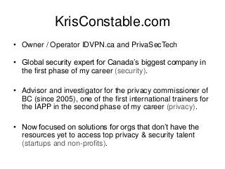 KrisConstable.com
• Owner / Operator IDVPN.ca and PrivaSecTech
• Global security expert for Canada’s biggest company in
the first phase of my career (security).
• Advisor and investigator for the privacy commissioner of
BC (since 2005), one of the first international trainers for
the IAPP in the second phase of my career (privacy).
• Now focused on solutions for orgs that don’t have the
resources yet to access top privacy & security talent
(startups and non-profits).
 