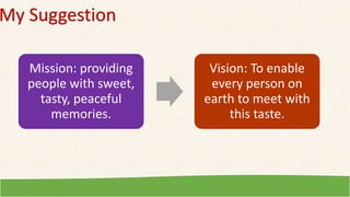 My Suggestion
Mission: providing
people with sweet,
tasty, peaceful
memories.
Vision: To enable
every person on
earth to meet with
this taste.
 