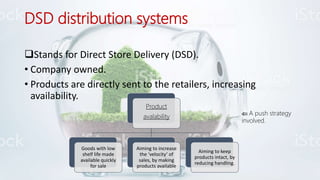 DSD distribution systems
Stands for Direct Store Delivery (DSD).
• Company owned.
• Products are directly sent to the retailers, increasing
availability.
Product
avalability
Goods with low
shelf life made
available quickly
for sale
Aiming to increase
the ‘velocity’ of
sales, by making
products available
Aiming to keep
products intact, by
reducing handling.
 A push strategy
involved.
 