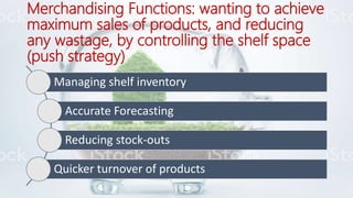 Merchandising Functions: wanting to achieve
maximum sales of products, and reducing
any wastage, by controlling the shelf space
(push strategy)
Managing shelf inventory
Accurate Forecasting
Reducing stock-outs
Quicker turnover of products
 