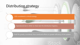 Distribution strategy
DSD considered a critical strategy.
Operational test in 2010, to check test the distribution logistics.
Shelf life greatly considered, thus continued efforts to greater efficiency of the system.
 