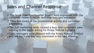Sales and Channel Response
 The large chain headquarter buyers were impressed with the
consumer research results and inventory turn estimates.
 They also loved all the promotional activity and consumer
advertising.
The pull marketing really created a buzz and customers were
coming to the stores asking for Krispy Natural by name.”
Sales managers were pleased with the Krispy Natural product
and felt the trade was very interested in the new offering.
 
