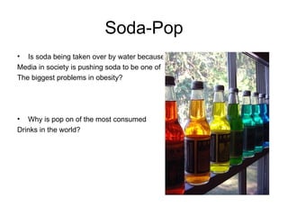 Soda-Pop Is soda being taken over by water because Media in society is pushing soda to be one of The biggest problems in obesity? Why is pop on of the most consumed Drinks in the world? 