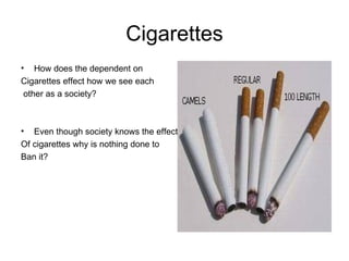 Cigarettes How does the dependent on  Cigarettes effect how we see each other as a society? Even though society knows the effect Of cigarettes why is nothing done to  Ban it? 