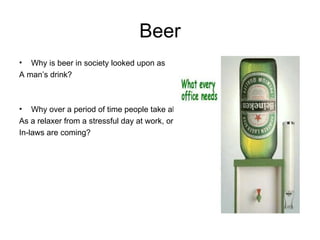 Beer Why is beer in society looked upon as  A man’s drink? Why over a period of time people take alcohol As a relaxer from a stressful day at work, or maybe the  In-laws are coming? 