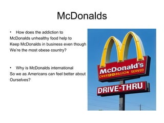 McDonalds How does the addiction to McDonalds unhealthy food help to Keep McDonalds in business even though  We’re the most obese country? Why is McDonalds international So we as Americans can feel better about Ourselves? 