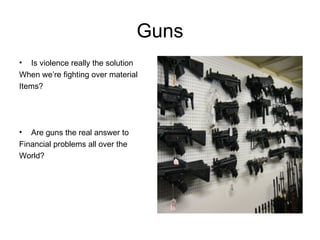 Guns Is violence really the solution When we’re fighting over material Items? Are guns the real answer to Financial problems all over the  World? 