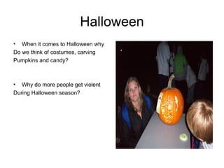 Halloween When it comes to Halloween why Do we think of costumes, carving Pumpkins and candy? Why do more people get violent During Halloween season? 