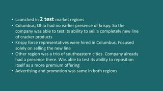 • Launched in 2 test market regions
• Columbus, Ohio had no earlier presence of krispy. So the
company was able to test its ability to sell a completely new line
of cracker products
• Krispy force representatives were hired in Columbus. Focused
solely on selling the new line
• Other region was a trio of southeastern cities. Company already
had a presence there. Was able to test its ability to reposition
itself as a more premium offering
• Advertising and promotion was same in both regions
 