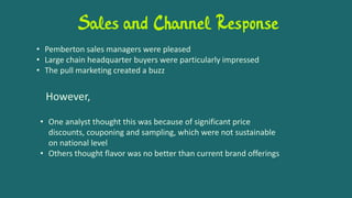 Sales and Channel Response
• Pemberton sales managers were pleased
• Large chain headquarter buyers were particularly impressed
• The pull marketing created a buzz
However,
• One analyst thought this was because of significant price
discounts, couponing and sampling, which were not sustainable
on national level
• Others thought flavor was no better than current brand offerings
 