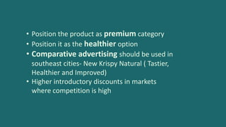 • Position the product as premium category
• Position it as the healthier option
• Comparative advertising should be used in
southeast cities- New Krispy Natural ( Tastier,
Healthier and Improved)
• Higher introductory discounts in markets
where competition is high
 