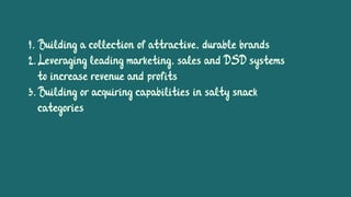 1. Building a collection of attractive, durable brands
2.Leveraging leading marketing, sales and DSD systems
to increase revenue and profits
3.Building or acquiring capabilities in salty snack
categories
 