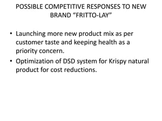 POSSIBLE COMPETITIVE RESPONSES TO NEW
BRAND “FRITTO-LAY”
• Launching more new product mix as per
customer taste and keeping health as a
priority concern.
• Optimization of DSD system for Krispy natural
product for cost reductions.
 