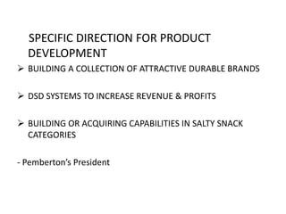SPECIFIC DIRECTION FOR PRODUCT
DEVELOPMENT
 BUILDING A COLLECTION OF ATTRACTIVE DURABLE BRANDS
 DSD SYSTEMS TO INCREASE REVENUE & PROFITS
 BUILDING OR ACQUIRING CAPABILITIES IN SALTY SNACK
CATEGORIES
- Pemberton’s President
 