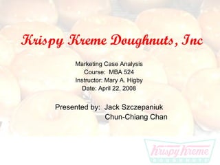 Krispy Kreme Doughnuts, Inc Marketing Case Analysis Course:  MBA 524 Instructor: Mary A. Higby Date: April 22, 2008 Presented by:  Jack Szczepaniuk   Chun-Chiang Chan 