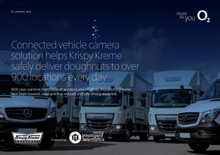 O2 customer story
Connectedvehiclecamera
solutionhelpsKrispyKreme
safelydeliverdoughnutstoover
900locationseveryday
With near real-time notification of accidents and incidents, insurance premiums
have been lowered, wear and tear reduced and safe driving rewarded.
Powered by:
 