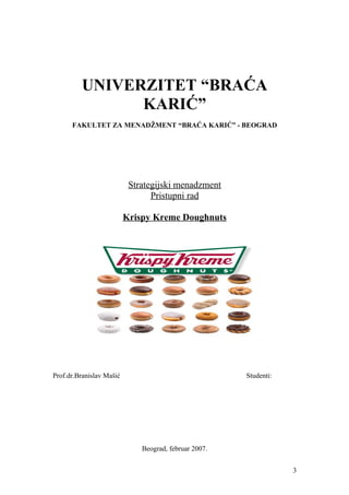 UNIVERZITET “BRAĆA
KARIĆ”
FAKULTET ZA MENADŽMENT “BRAĆA KARIĆ” - BEOGRAD
Strategijski menadzment
Pristupni rad
Krispy Kreme Doughnuts
Prof.dr.Branislav Mašić Studenti:
Beograd, februar 2007.
3
 