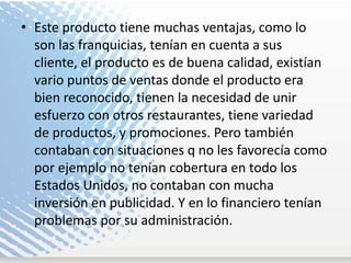 Este producto tiene muchas ventajas, como lo son las franquicias, tenían en cuenta a sus cliente, el producto es de buena calidad, existían vario puntos de ventas donde el producto era bien reconocido, tienen la necesidad de unir esfuerzo con otros restaurantes, tiene variedad de productos, y promociones. Pero también contaban con situaciones q no les favorecía como por ejemplo no tenían cobertura en todo los Estados Unidos, no contaban con mucha inversión en publicidad. Y en lo financiero tenían problemas por su administración. 