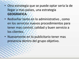 Otra estrategia que se puede optar seria la de llegar a mas países, una estrategia GEOGRAFICA.  Rediseñar tanto en lo administrativo , como en los servicios nuevos procedimientos para tener mas control, calidad y buen servicio a los clientes. Nuevamente en lo publicitario tener mas presencia dentro del grupo objetivo. 