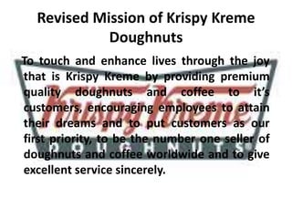 Revised Mission of Krispy Kreme
Doughnuts
To touch and enhance lives through the joy
that is Krispy Kreme by providing premium
quality doughnuts and coffee to it’s
customers, encouraging employees to attain
their dreams and to put customers as our
first priority, to be the number one seller of
doughnuts and coffee worldwide and to give
excellent service sincerely.
 