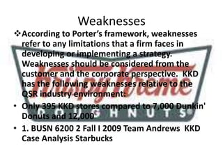 Weaknesses
According to Porter’s framework, weaknesses
refer to any limitations that a firm faces in
developing or implementing a strategy.
Weaknesses should be considered from the
customer and the corporate perspective. KKD
has the following weaknesses relative to the
QSR industry environment:
• Only 395 KKD stores compared to 7,000 Dunkin'
Donuts and 12,000
• 1. BUSN 6200 2 Fall I 2009 Team Andrews KKD
Case Analysis Starbucks
 