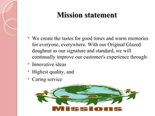 Mission statement

   We create the tastes for good times and warm memories
    for everyone, everywhere. With our Original Glazed
    doughnut as our signature and standard, we will
    continually improve our customer's experience through:
   Innovative ideas
   Highest quality, and
   Caring service
 