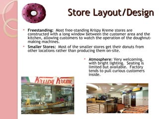 Store Layout/Design
 Freestanding: Most free-standing Krispy Kreme stores are
  constructed with a long window between the customer area and the
  kitchen, allowing customers to watch the operation of the doughnut-
  making machines.
 Smaller Stores: Most of the smaller stores get their donuts from
  other locations rather than producing them on-site.

                                   Atmosphere: Very welcoming,
                                    with bright lighting. Seating is
                                    limited but available. Factory
                                    tends to pull curious customers
                                    inside.
 