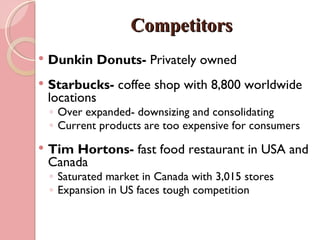 Competitors
   Dunkin Donuts- Privately owned
   Starbucks- coffee shop with 8,800 worldwide
    locations
    ◦ Over expanded- downsizing and consolidating
    ◦ Current products are too expensive for consumers
   Tim Hortons- fast food restaurant in USA and
    Canada
    ◦ Saturated market in Canada with 3,015 stores
    ◦ Expansion in US faces tough competition
 