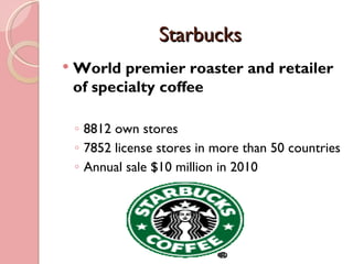 Starbucks
   World premier roaster and retailer
    of specialty coffee

    ◦ 8812 own stores
    ◦ 7852 license stores in more than 50 countries
    ◦ Annual sale $10 million in 2010
 