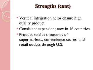 Strengths (cont)

 Vertical integration helps ensure high
  quality product
 Consistent expansion; now in 16 countries
 Product sold at thousands of
  supermarkets, convenience stores, and
  retail outlets through U.S.
 