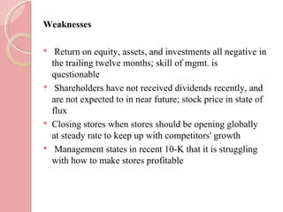 Weaknesses

    Return on equity, assets, and investments all negative in
    the trailing twelve months; skill of mgmt. is
    questionable
    Shareholders have not received dividends recently, and
    are not expected to in near future; stock price in state of
    flux
   Closing stores when stores should be opening globally
    at steady rate to keep up with competitors' growth
    Management states in recent 10-K that it is struggling
    with how to make stores profitable
 
