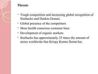 Threats

   Tough competition and increasing global recognition of
    Starbucks and Dunkin Donuts.
   Global presence of the competitors
   More health conscious customer base
   Development of organic markets
   Starbucks has approximately 25 times the amount of
    stores worldwide that Krispy Kreme Donut has
 