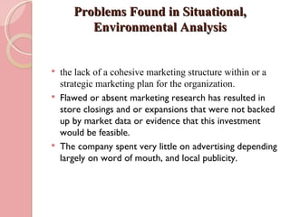 Problems Found in Situational,
          Environmental Analysis


   the lack of a cohesive marketing structure within or a
    strategic marketing plan for the organization.
   Flawed or absent marketing research has resulted in
    store closings and or expansions that were not backed
    up by market data or evidence that this investment
    would be feasible.
   The company spent very little on advertising depending
    largely on word of mouth, and local publicity.
 
