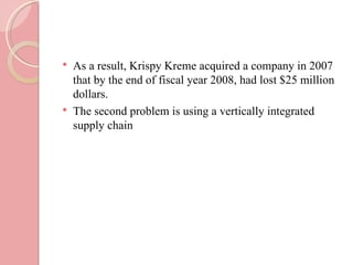    As a result, Krispy Kreme acquired a company in 2007
    that by the end of fiscal year 2008, had lost $25 million
    dollars.
   The second problem is using a vertically integrated
    supply chain
 