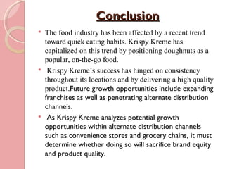 Conclusion
   The food industry has been affected by a recent trend
    toward quick eating habits. Krispy Kreme has
    capitalized on this trend by positioning doughnuts as a
    popular, on-the-go food.
    Krispy Kreme’s success has hinged on consistency
    throughout its locations and by delivering a high quality
    product.Future growth opportunities include expanding
    franchises as well as penetrating alternate distribution
    channels.
    As Krispy Kreme analyzes potential growth
    opportunities within alternate distribution channels
    such as convenience stores and grocery chains, it must
    determine whether doing so will sacrifice brand equity
    and product quality.
 
