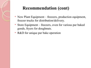 Recommendation (cont)
   New Plant Equipment – freezers, production equipment,
    freezer trucks for distribution/delivery.
   Store Equipment – freezers, oven for various par baked
    goods, fryers for doughnuts.
   R&D for unique par bake operation
 