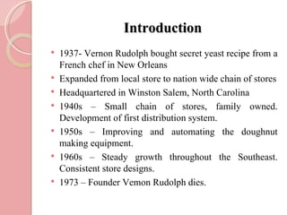 Introduction
   1937- Vernon Rudolph bought secret yeast recipe from a
    French chef in New Orleans
   Expanded from local store to nation wide chain of stores
   Headquartered in Winston Salem, North Carolina
   1940s – Small chain of stores, family owned.
    Development of first distribution system.
   1950s – Improving and automating the doughnut
    making equipment.
   1960s – Steady growth throughout the Southeast.
    Consistent store designs.
   1973 – Founder Vemon Rudolph dies.
 