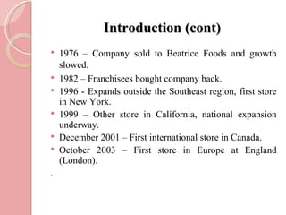 Introduction (cont)
   1976 – Company sold to Beatrice Foods and growth
    slowed.
   1982 – Franchisees bought company back.
   1996 - Expands outside the Southeast region, first store
    in New York.
   1999 – Other store in California, national expansion
    underway.
   December 2001 – First international store in Canada.
   October 2003 – First store in Europe at England
    (London).
.
 