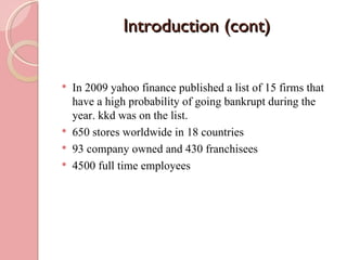 Introduction (cont)


   In 2009 yahoo finance published a list of 15 firms that
    have a high probability of going bankrupt during the
    year. kkd was on the list.
   650 stores worldwide in 18 countries
   93 company owned and 430 franchisees
   4500 full time employees
 
