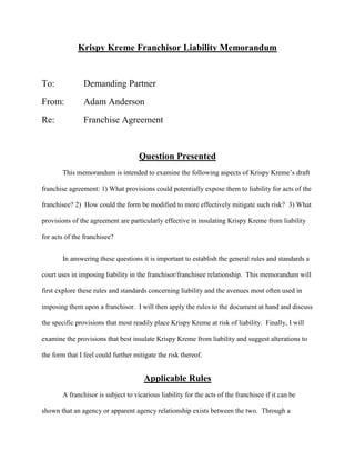 Krispy Kreme Franchisor Liability Memorandum
To: Demanding Partner
From: Adam Anderson
Re: Franchise Agreement
Question Presented
This memorandum is intended to examine the following aspects of Krispy Kreme’s draft
franchise agreement: 1) What provisions could potentially expose them to liability for acts of the
franchisee? 2) How could the form be modified to more effectively mitigate such risk? 3) What
provisions of the agreement are particularly effective in insulating Krispy Kreme from liability
for acts of the franchisee?
In answering these questions it is important to establish the general rules and standards a
court uses in imposing liability in the franchisor/franchisee relationship. This memorandum will
first explore these rules and standards concerning liability and the avenues most often used in
imposing them upon a franchisor. I will then apply the rules to the document at hand and discuss
the specific provisions that most readily place Krispy Kreme at risk of liability. Finally, I will
examine the provisions that best insulate Krispy Kreme from liability and suggest alterations to
the form that I feel could further mitigate the risk thereof.
Applicable Rules
A franchisor is subject to vicarious liability for the acts of the franchisee if it can be
shown that an agency or apparent agency relationship exists between the two. Through a
 