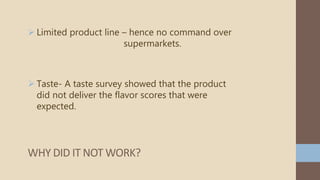  Limited product line – hence no command over
supermarkets.
 Taste- A taste survey showed that the product
did not deliver the flavor scores that were
expected.
WHY DID IT NOT WORK?
 