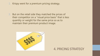 1. Krispy went for a premium pricing strategy.
2. But on the retail side they matched the prices of
their competitor on a “visual price basis” that is less
quantity or weight for the same price so as to
maintain their premium product image.
4. PRICING STRATEGY
 