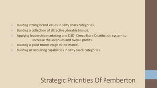  Building strong brand values in salty snack categories.
 Building a collection of attractive ,durable brands.
 Applying leadership marketing and DSD- Direct Store Distribution system to
increase the revenues and overall profits.
 Building a good brand image in the market.
 Building or acquiring capabilities in salty snack categories.
Strategic Priorities Of Pemberton
 