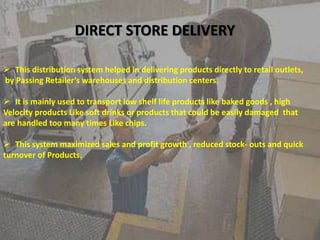 DIRECT STORE DELIVERY
 This distribution system helped in delivering products directly to retail outlets,
by Passing Retailer’s warehouses and distribution centers.
 It is mainly used to transport low shelf life products like baked goods , high
Velocity products Like soft drinks or products that could be easily damaged that
are handled too many times Like chips.
 This system maximized sales and profit growth , reduced stock- outs and quick
turnover of Products.
 