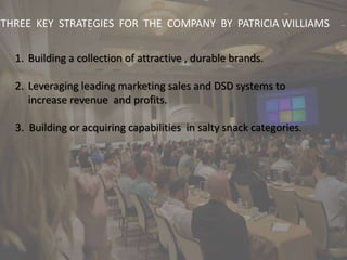 THREE KEY STRATEGIES FOR THE COMPANY BY PATRICIA WILLIAMS
1. Building a collection of attractive , durable brands.
2. Leveraging leading marketing sales and DSD systems to
increase revenue and profits.
3. Building or acquiring capabilities in salty snack categories.
 
