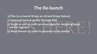 The Re-launch
 Plan to re-launch Krispy as a brand Krispy Natural
 Improved taste & quality through R&D
 Single as well as multi serve packages for targeting larger
market segment
 More flavours to mark its presence in the market
 