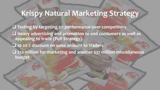 Krispy Natural Marketing Strategy
 Testing by targeting 2:1 performance over competitors
 Heavy advertising and promotion to end consumers as well as
appealing to trade (Pull Strategy)
 10-20 % discount on sales amount to traders
 $32 million for marketing and another $37 million miscellaneous
budget
 
