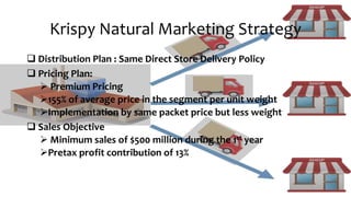 Krispy Natural Marketing Strategy
 Distribution Plan : Same Direct Store Delivery Policy
 Pricing Plan:
 Premium Pricing
155% of average price in the segment per unit weight
Implementation by same packet price but less weight
 Sales Objective
 Minimum sales of $500 million during the 1st year
Pretax profit contribution of 13%
 