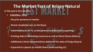  The test in first territory –
The Market Test of Krispy Natural
1. Columbus + Ohio
– No prior presence in market
– Brand completely new to the Buyer
– Advertisements on TV, on-line promos and discount couponing
– Existing Sales & Marketing resources as well as Direct Stores Delivery
– Additional 5 hired representatives dedicated for sales of Krispy Natural
– Expected to capture 9% market share (from existing 0%)
 